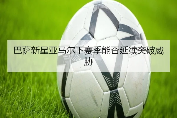 巴萨新星亚马尔下赛季能否延续突破威胁
